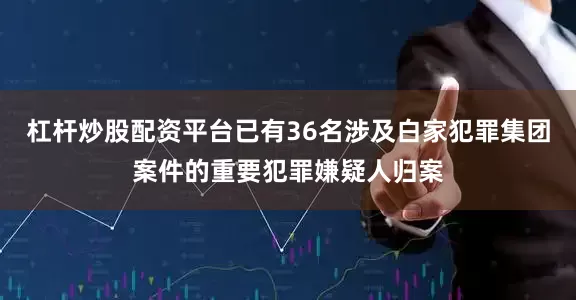 杠杆炒股配资平台已有36名涉及白家犯罪集团案件的重要犯罪嫌疑人归案